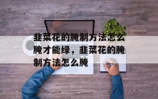 韭菜花的腌制方法怎么腌才能绿，韭菜花的腌制方法怎么腌
