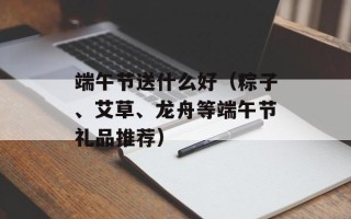 端午节送什么好（粽子、艾草、龙舟等端午节礼品推荐）