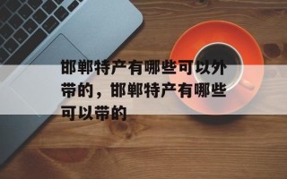 邯郸特产有哪些可以外带的，邯郸特产有哪些可以带的