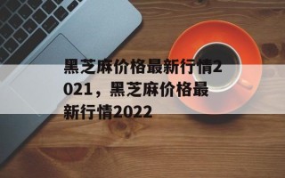 黑芝麻价格最新行情2021，黑芝麻价格最新行情2022
