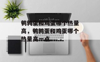 鹌鹑蛋和鸡蛋哪个热量高，鹌鹑蛋和鸡蛋哪个热量高一点