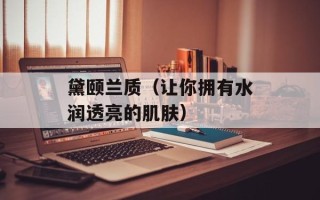 黛颐兰质（让你拥有水润透亮的肌肤）