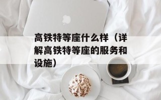 高铁特等座什么样（详解高铁特等座的服务和设施）