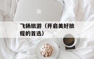 飞扬旅游（开启美好旅程的首选）