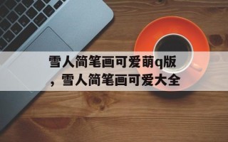 雪人简笔画可爱萌q版，雪人简笔画可爱大全