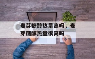 麦芽糖醇热量高吗，麦芽糖醇热量很高吗