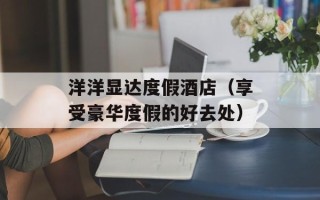 洋洋显达度假酒店（享受豪华度假的好去处）