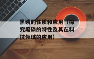 黑磷的性质和应用（探究黑磷的特性及其在科技领域的应用）