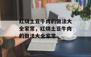 红烧土豆牛肉的做法大全家常，红烧土豆牛肉的做法大全家常