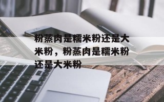 粉蒸肉是糯米粉还是大米粉，粉蒸肉是糯米粉还是大米粉