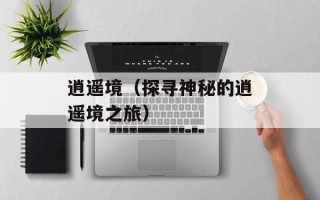 逍遥境（探寻神秘的逍遥境之旅）
