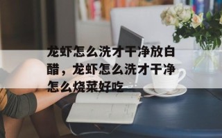 龙虾怎么洗才干净放白醋，龙虾怎么洗才干净怎么烧菜好吃