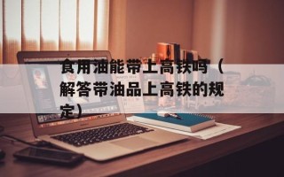食用油能带上高铁吗（解答带油品上高铁的规定）