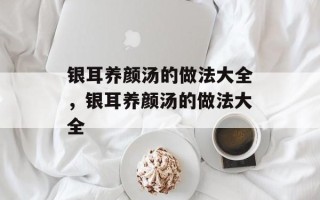银耳养颜汤的做法大全，银耳养颜汤的做法大全