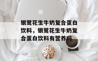 银鹭花生牛奶复合蛋白饮料，银鹭花生牛奶复合蛋白饮料有营养吗