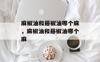麻椒油和藤椒油哪个麻，麻椒油和藤椒油哪个麻