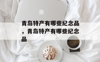 青岛特产有哪些纪念品，青岛特产有哪些纪念品