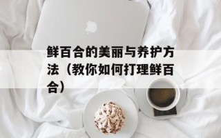 鲜百合的美丽与养护方法（教你如何打理鲜百合）