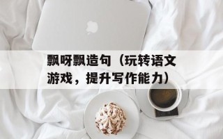 飘呀飘造句（玩转语文游戏，提升写作能力）