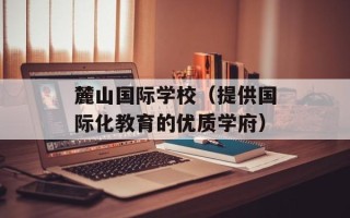 麓山国际学校（提供国际化教育的优质学府）