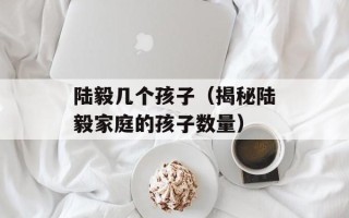 陆毅几个孩子（揭秘陆毅家庭的孩子数量）