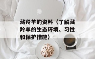 藏羚羊的资料（了解藏羚羊的生态环境、习性和保护措施）