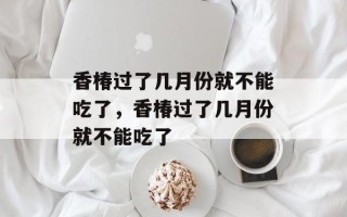 香椿过了几月份就不能吃了，香椿过了几月份就不能吃了
