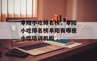 阜阳小吃排名榜，阜阳小吃排名榜阜阳有哪些小吃培训机构