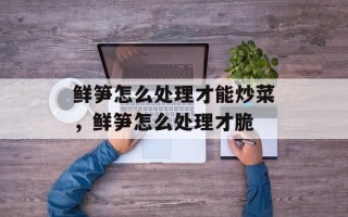 鲜笋怎么处理才能炒菜，鲜笋怎么处理才脆
