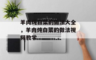 羊肉炖白菜的做法大全，羊肉炖白菜的做法视频教学