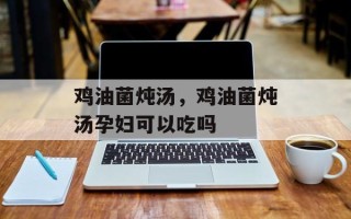 鸡油菌炖汤，鸡油菌炖汤孕妇可以吃吗
