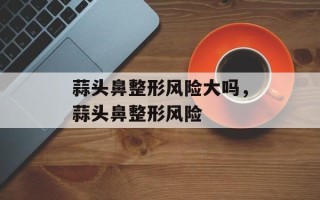 蒜头鼻整形风险大吗，蒜头鼻整形风险