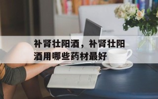 补肾壮阳酒，补肾壮阳酒用哪些药材最好