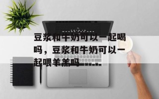 豆浆和牛奶可以一起喝吗，豆浆和牛奶可以一起喂羊羔吗