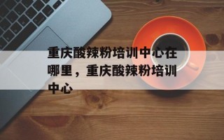 重庆酸辣粉培训中心在哪里，重庆酸辣粉培训中心