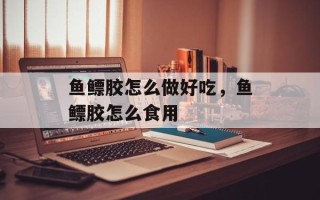 鱼鳔胶怎么做好吃，鱼鳔胶怎么食用