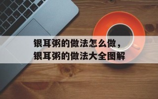 银耳粥的做法怎么做，银耳粥的做法大全图解