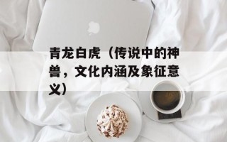 青龙白虎（传说中的神兽，文化内涵及象征意义）