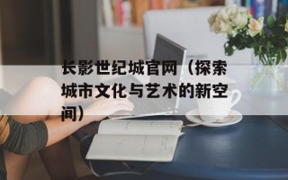 长影世纪城官网（探索城市文化与艺术的新空间）