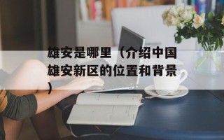 雄安是哪里（介绍中国雄安新区的位置和背景）