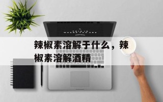 辣椒素溶解于什么，辣椒素溶解酒精