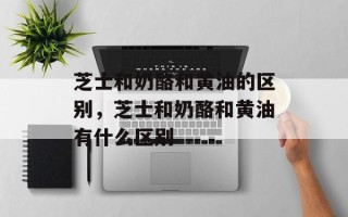 芝士和奶酪和黄油的区别，芝士和奶酪和黄油有什么区别