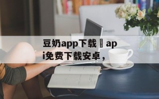 豆奶app下载汅api免费下载安卓，