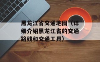 黑龙江省交通地图（详细介绍黑龙江省的交通路线和交通工具）
