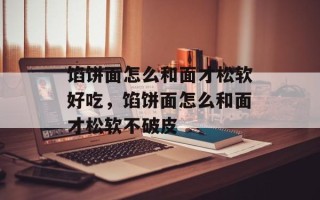 馅饼面怎么和面才松软好吃，馅饼面怎么和面才松软不破皮