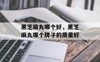 黑芝麻丸哪个好，黑芝麻丸哪个牌子的质量好