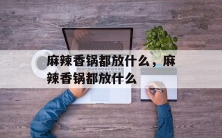 麻辣香锅都放什么，麻辣香锅都放什么