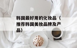 韩国最好用的化妆品（推荐韩国美妆品牌及产品）