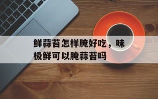 鲜蒜苔怎样腌好吃，味极鲜可以腌蒜苔吗