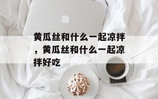 黄瓜丝和什么一起凉拌，黄瓜丝和什么一起凉拌好吃